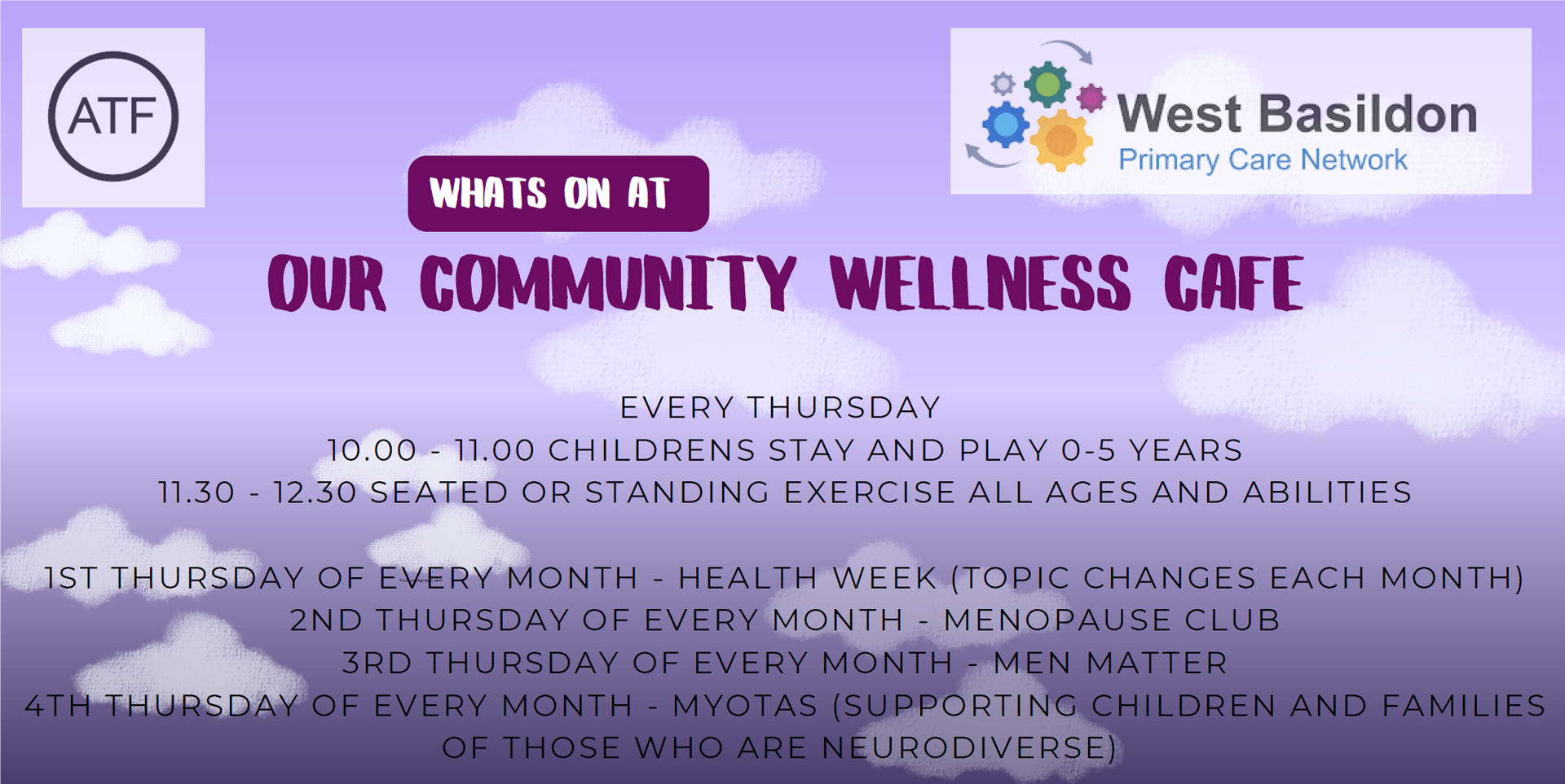 Whats On at OUR COMMUNITY WELLNESS CAFE. EVERY THURSDAY 10.00 - 11.00 CHILDRENS STAY AND PLAY 0-5 YEARS 11.30 - 12.30 SEATED OR STANDING EXERCISE ALL AGES AND ABILITIES 1ST THURSDAY OF EVERY MONTH - HEALTH WEEK (TOPIC CHANGES EACH MONTH) 2ND THURSDAY OF EVERY MONTH - MENOPAUSE CLUB 3RD THURSDAY OF EVERY MONTH - MEN MATTER 4TH THURSDAY OF EVERY MONTH - MYOTAS (SUPPORTING CHILDREN AND FAMILIES OF THOSE WHO ARE NEURODIVERSE)